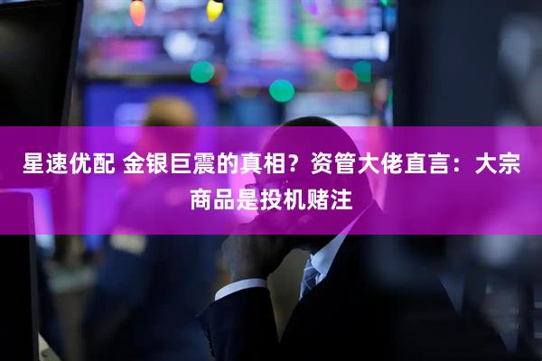 星速优配 金银巨震的真相？资管大佬直言：大宗商品是投机赌注