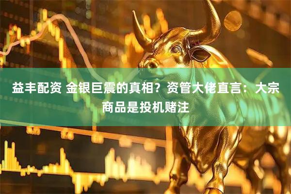 益丰配资 金银巨震的真相？资管大佬直言：大宗商品是投机赌注