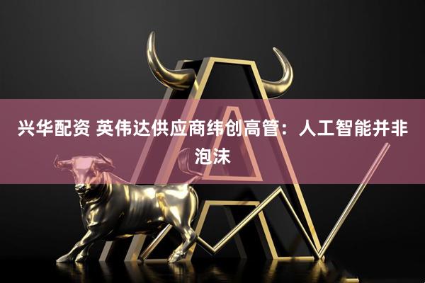 兴华配资 英伟达供应商纬创高管：人工智能并非泡沫