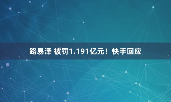 路易泽 被罚1.191亿元！快手回应
