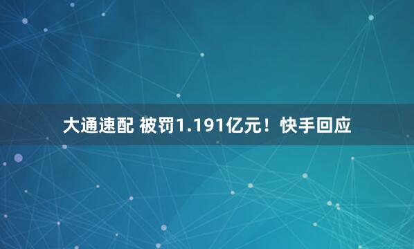 大通速配 被罚1.191亿元！快手回应