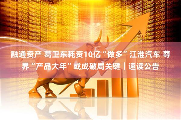 融通资产 葛卫东耗资10亿“做多”江淮汽车 尊界“产品大年”或成破局关键｜速读公告